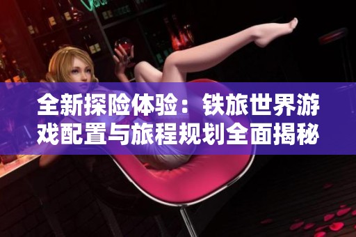 全新探险体验：铁旅世界游戏配置与旅程规划全面揭秘