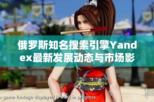 俄罗斯知名搜索引擎Yandex最新发展动态与市场影响分析
