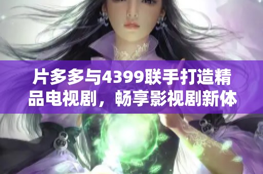 片多多与4399联手打造精品电视剧，畅享影视剧新体验