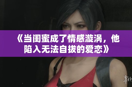 《当闺蜜成了情感漩涡，他陷入无法自拔的爱恋》