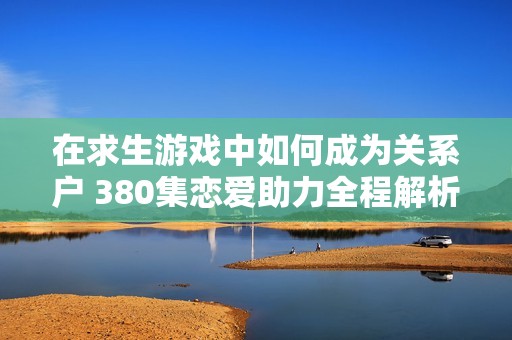 在求生游戏中如何成为关系户 380集恋爱助力全程解析