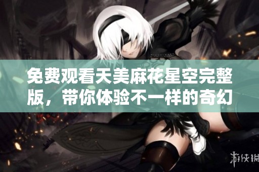 免费观看天美麻花星空完整版，带你体验不一样的奇幻旅程