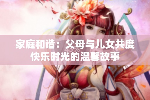 家庭和谐：父母与儿女共度快乐时光的温馨故事