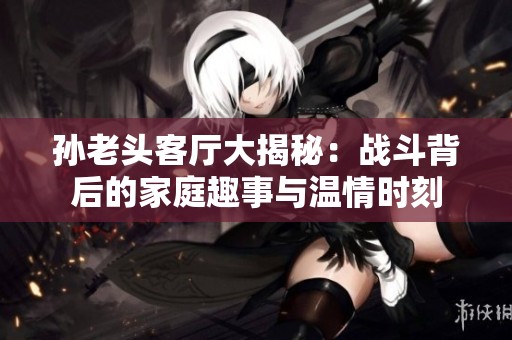 孙老头客厅大揭秘：战斗背后的家庭趣事与温情时刻