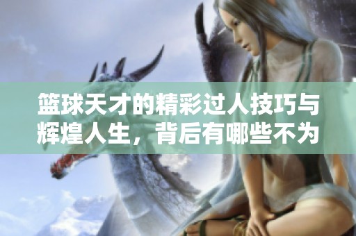 篮球天才的精彩过人技巧与辉煌人生，背后有哪些不为人知的动人故事