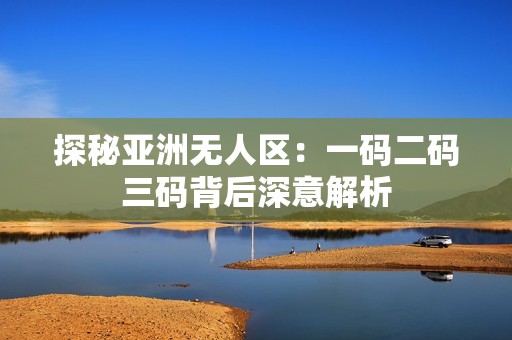 探秘亚洲无人区：一码二码三码背后深意解析