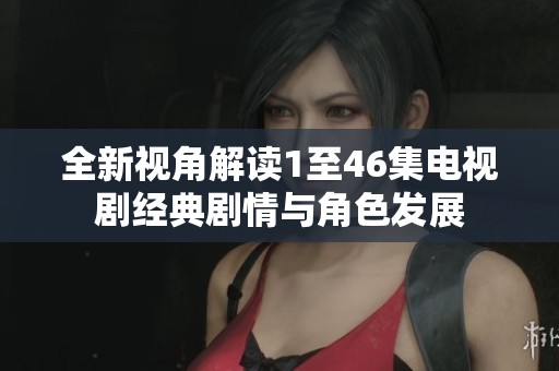 全新视角解读1至46集电视剧经典剧情与角色发展