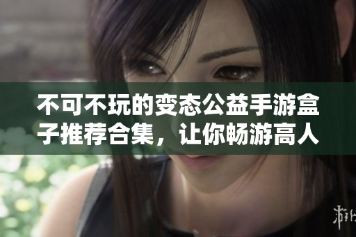 不可不玩的变态公益手游盒子推荐合集，让你畅游高人气游戏世界