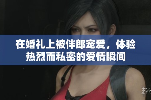 在婚礼上被伴郎宠爱，体验热烈而私密的爱情瞬间