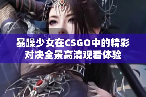 暴躁少女在CSGO中的精彩对决全景高清观看体验