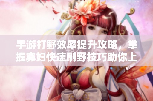 手游打野效率提升攻略，掌握寡妇快速刷野技巧助你上分