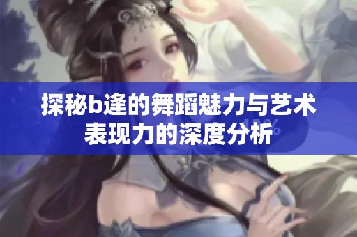 探秘b逄的舞蹈魅力与艺术表现力的深度分析