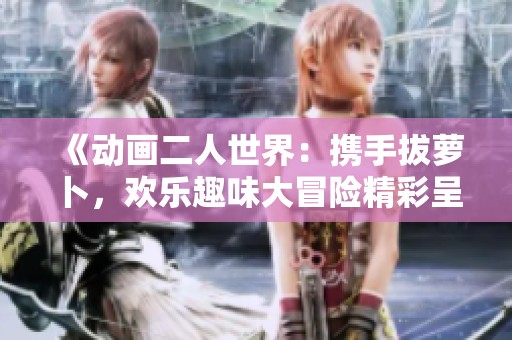 《动画二人世界：携手拔萝卜，欢乐趣味大冒险精彩呈现》