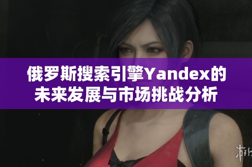 俄罗斯搜索引擎Yandex的未来发展与市场挑战分析
