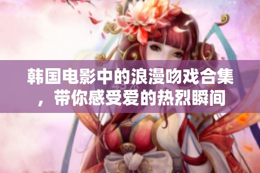韩国电影中的浪漫吻戏合集，带你感受爱的热烈瞬间