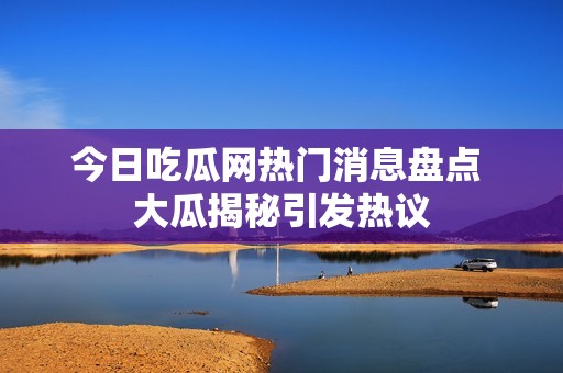 今日吃瓜网热门消息盘点 大瓜揭秘引发热议
