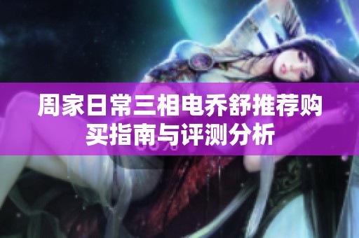 周家日常三相电乔舒推荐购买指南与评测分析