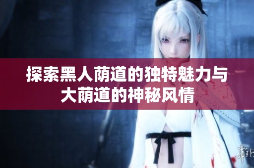 探索黑人荫道的独特魅力与大荫道的神秘风情