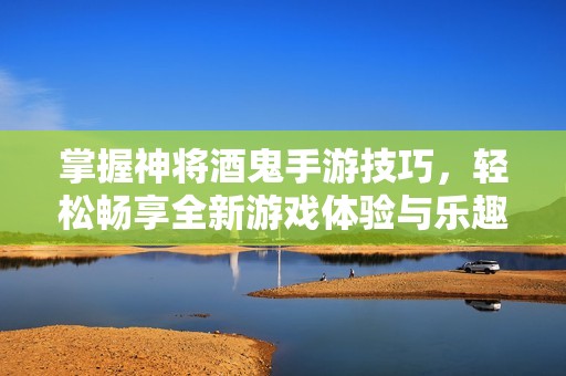 掌握神将酒鬼手游技巧，轻松畅享全新游戏体验与乐趣