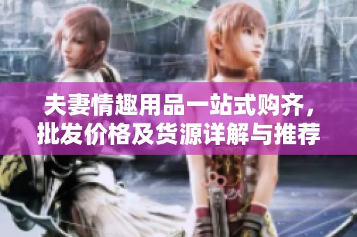 夫妻情趣用品一站式购齐，批发价格及货源详解与推荐