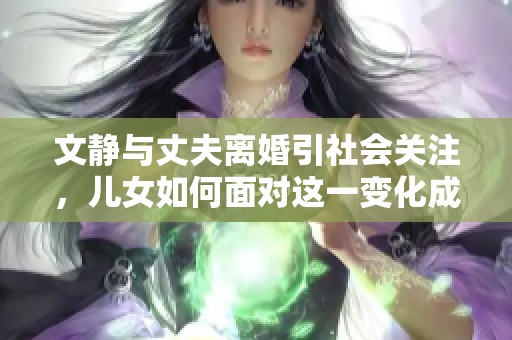 文静与丈夫离婚引社会关注，儿女如何面对这一变化成为热点话题
