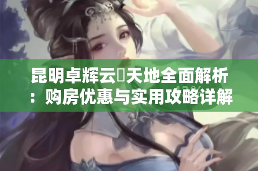 昆明卓辉云璟天地全面解析：购房优惠与实用攻略详解