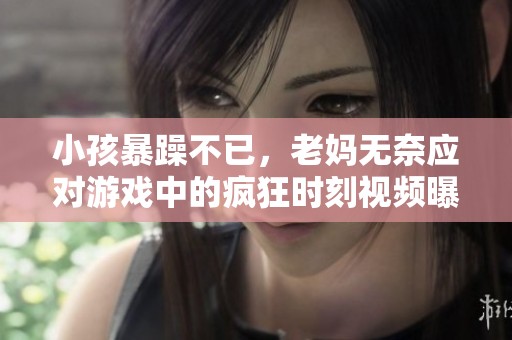 小孩暴躁不已，老妈无奈应对游戏中的疯狂时刻视频曝光