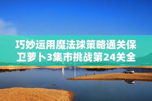 巧妙运用魔法球策略通关保卫萝卜3集市挑战第24关全攻略