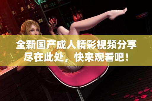 全新国产成人精彩视频分享尽在此处，快来观看吧！