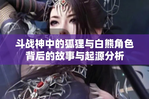 斗战神中的狐狸与白熊角色背后的故事与起源分析