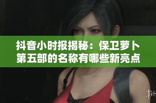 抖音小时报揭秘：保卫萝卜第五部的名称有哪些新亮点与特色