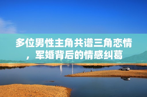 多位男性主角共谱三角恋情，军婚背后的情感纠葛