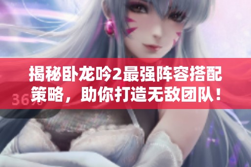 揭秘卧龙吟2最强阵容搭配策略，助你打造无敌团队！