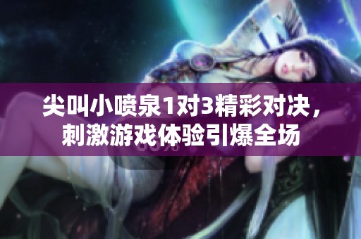 尖叫小喷泉1对3精彩对决，刺激游戏体验引爆全场