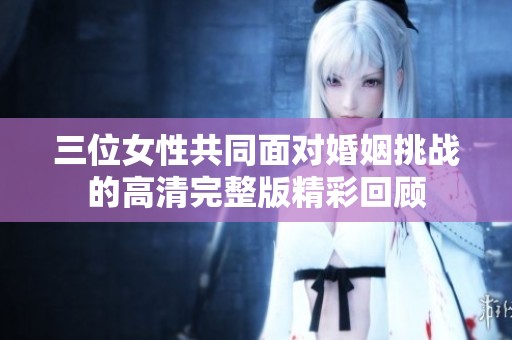 三位女性共同面对婚姻挑战的高清完整版精彩回顾