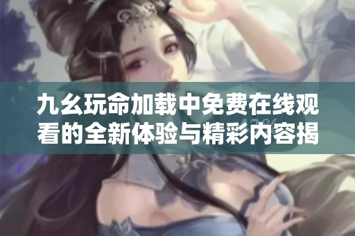 九幺玩命加载中免费在线观看的全新体验与精彩内容揭秘