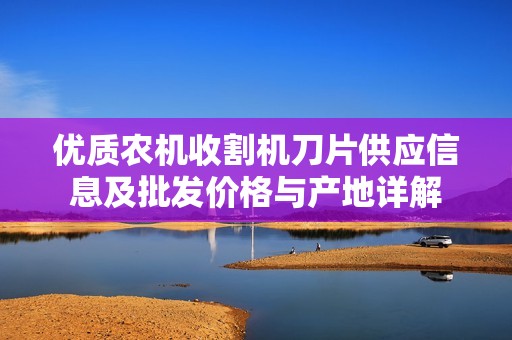 优质农机收割机刀片供应信息及批发价格与产地详解