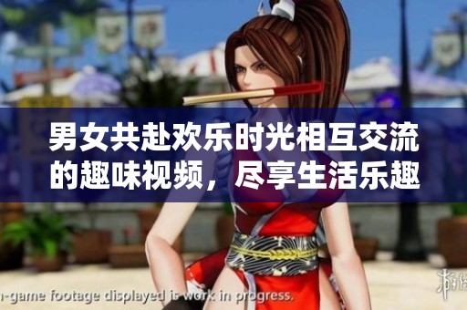男女共赴欢乐时光相互交流的趣味视频，尽享生活乐趣