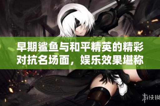 早期鲨鱼与和平精英的精彩对抗名场面，娱乐效果堪称神级