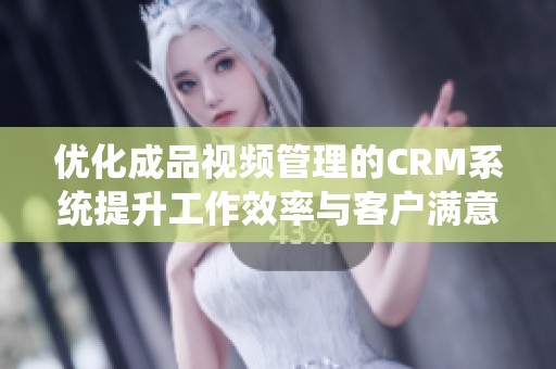 优化成品视频管理的CRM系统提升工作效率与客户满意度