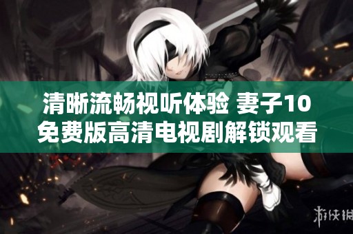 清晰流畅视听体验 妻子10免费版高清电视剧解锁观看新方式