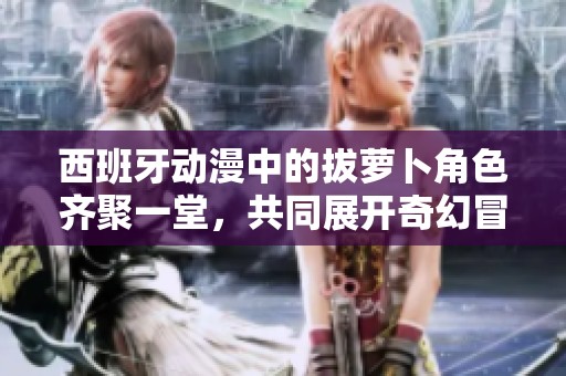 西班牙动漫中的拔萝卜角色齐聚一堂，共同展开奇幻冒险之旅