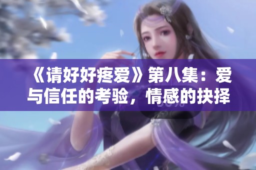 《请好好疼爱》第八集：爱与信任的考验，情感的抉择之路