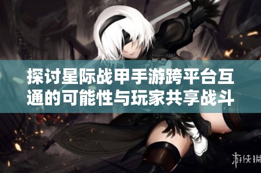 探讨星际战甲手游跨平台互通的可能性与玩家共享战斗乐趣的体验
