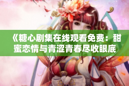《糖心剧集在线观看免费：甜蜜恋情与青涩青春尽收眼底》