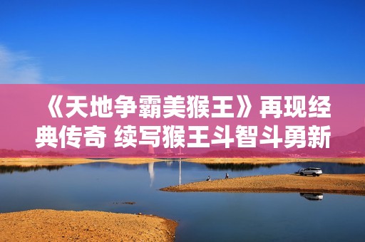 《天地争霸美猴王》再现经典传奇 续写猴王斗智斗勇新篇章