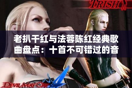 老扒干红与法蓉陈红经典歌曲盘点：十首不可错过的音乐珍品