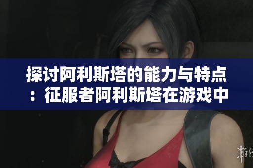 探讨阿利斯塔的能力与特点：征服者阿利斯塔在游戏中的优势分析