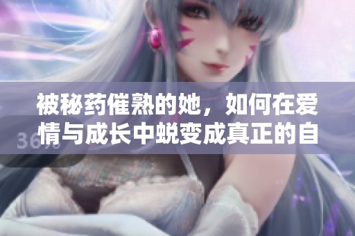 被秘药催熟的她，如何在爱情与成长中蜕变成真正的自己