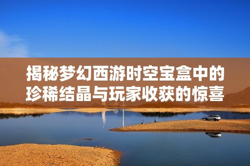 揭秘梦幻西游时空宝盒中的珍稀结晶与玩家收获的惊喜
